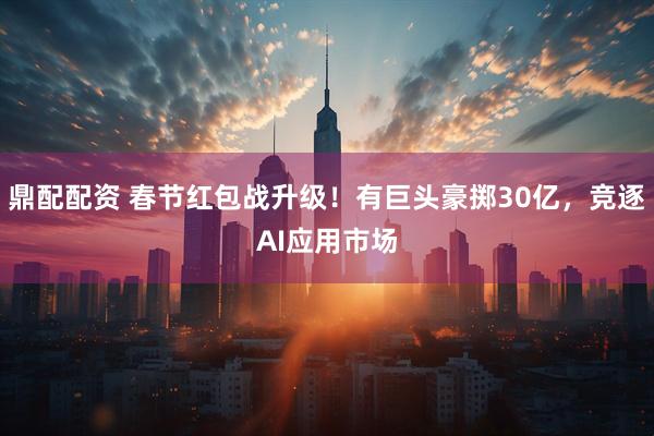 鼎配配资 春节红包战升级！有巨头豪掷30亿，竞逐AI应用市场