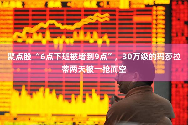 聚点股 “6点下班被堵到9点”，30万级的玛莎拉蒂两天被一抢而空
