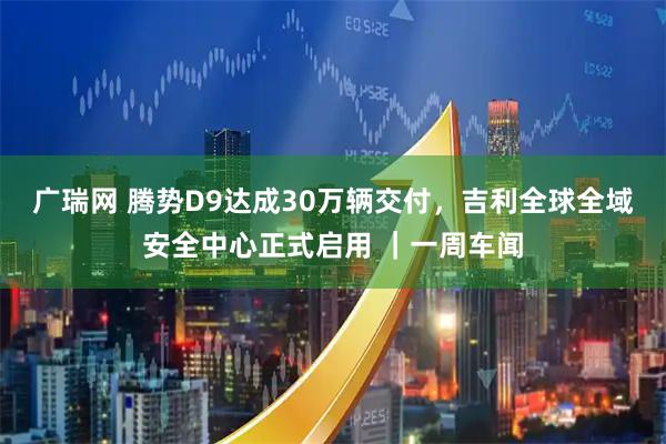 广瑞网 腾势D9达成30万辆交付，吉利全球全域安全中心正式启用 ｜一周车闻