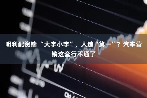 明利配资端 “大字小字”、人造“第一”？汽车营销这套行不通了