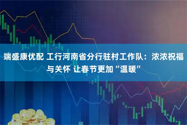 端盛康优配 工行河南省分行驻村工作队：浓浓祝福与关怀 让春节更加“温暖”