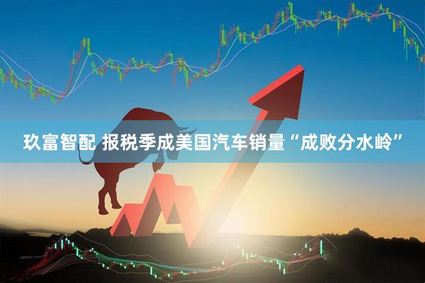 玖富智配 报税季成美国汽车销量“成败分水岭”