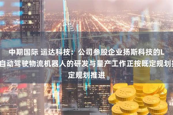 中期国际 运达科技：公司参股企业扬斯科技的L4级自动驾驶物流机器人的研发与量产工作正按既定规划推进