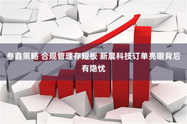 叁鑫策略 合规管理存短板 新晨科技订单亮眼背后有隐忧