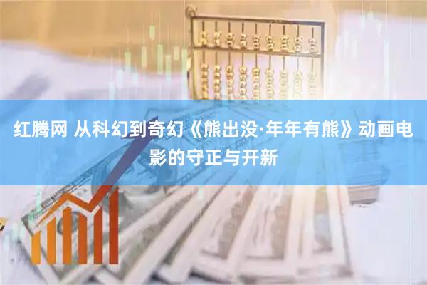 红腾网 从科幻到奇幻《熊出没·年年有熊》动画电影的守正与开新