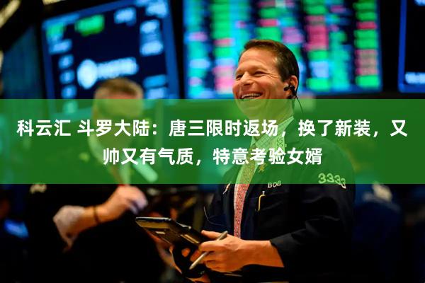 科云汇 斗罗大陆：唐三限时返场，换了新装，又帅又有气质，特意考验女婿