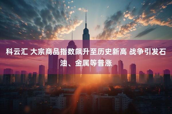 科云汇 大宗商品指数飙升至历史新高 战争引发石油、金属等普涨