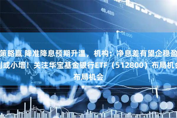 策略赢 降准降息预期升温，机构：净息差有望企稳盈利或小增！关注华宝基金银行ETF（512800）布局机会