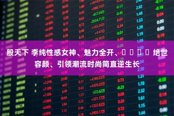 股天下 李纯性感女神、魅力全开、​​​​绝世容颜、引领潮流时尚简直逆生长