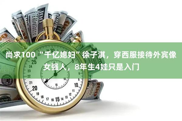 尚求100 “千亿媳妇”徐子淇，穿西服接待外宾像女强人，8年生4娃只是入门