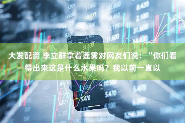 大发配资 李立群拿着莲雾对网友们说：“你们看得出来这是什么水果吗？我以前一直以