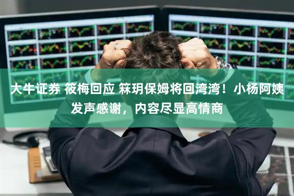大牛证券 筱梅回应 箖玥保姆将回湾湾！小杨阿姨发声感谢，内容尽显高情商