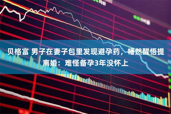贝格富 男子在妻子包里发现避孕药，幡然醒悟提离婚：难怪备孕3年没怀上