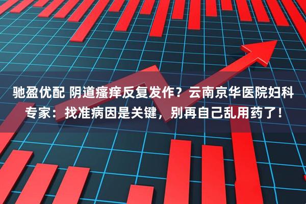 驰盈优配 阴道瘙痒反复发作？云南京华医院妇科专家：找准病因是关键，别再自己乱用药了！