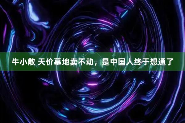 牛小散 天价墓地卖不动，是中国人终于想通了
