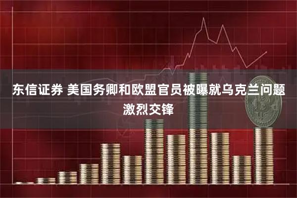 东信证券 美国务卿和欧盟官员被曝就乌克兰问题激烈交锋