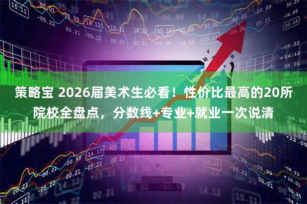 策略宝 2026届美术生必看！性价比最高的20所院校全盘点，分数线+专业+就业一次说清