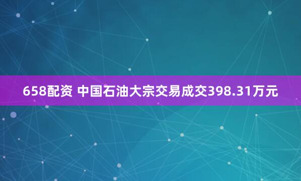 658配资 中国石油大宗交易成交398.31万元
