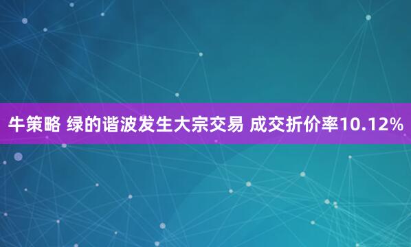 牛策略 绿的谐波发生大宗交易 成交折价率10.12%