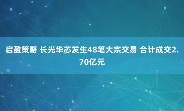 启盈策略 长光华芯发生48笔大宗交易 合计成交2.70亿元
