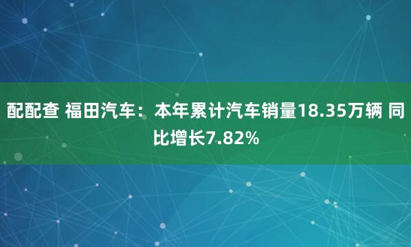 配配查 福田汽车：本年累计汽车销量18.35万辆 同比增长7.82%