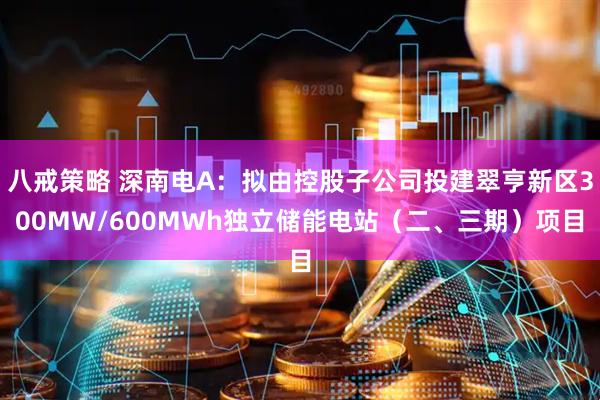 八戒策略 深南电A：拟由控股子公司投建翠亨新区300MW/600MWh独立储能电站（二、三期）项目