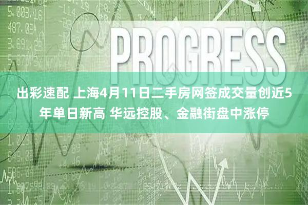 出彩速配 上海4月11日二手房网签成交量创近5年单日新高 华远控股、金融街盘中涨停