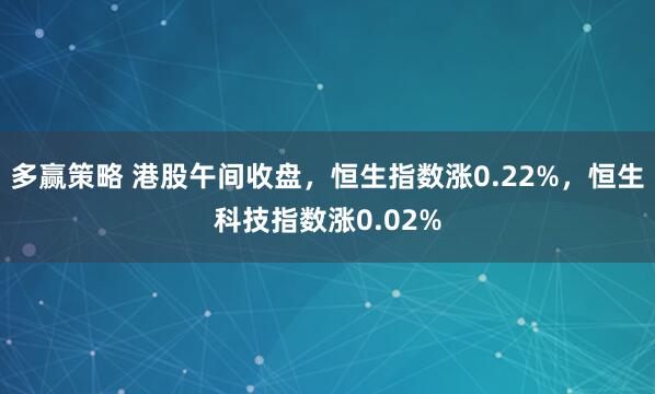 多赢策略 港股午间收盘，恒生指数涨0.22%，恒生科技指数涨0.02%