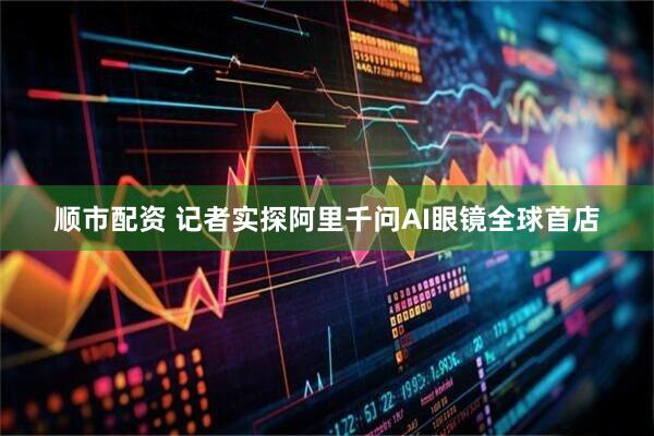顺市配资 记者实探阿里千问AI眼镜全球首店