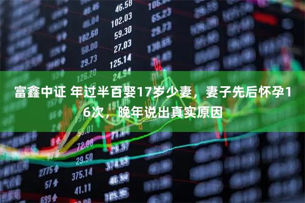 富鑫中证 年过半百娶17岁少妻，妻子先后怀孕16次，晚年说出真实原因
