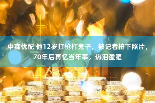 中鑫优配 他12岁扛枪打鬼子，被记者拍下照片，70年后再忆当年事，热泪盈眶