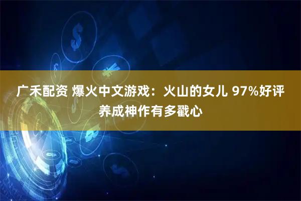 广禾配资 爆火中文游戏：火山的女儿 97%好评养成神作有多戳心