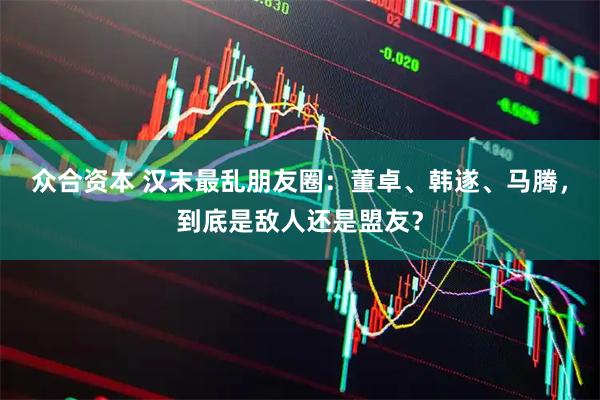 众合资本 汉末最乱朋友圈：董卓、韩遂、马腾，到底是敌人还是盟友？