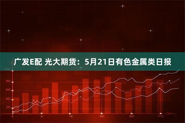 广发E配 光大期货：5月21日有色金属类日报