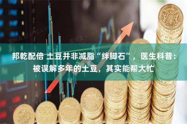 邦乾配倍 土豆并非减脂“绊脚石”，医生科普：被误解多年的土豆，其实能帮大忙