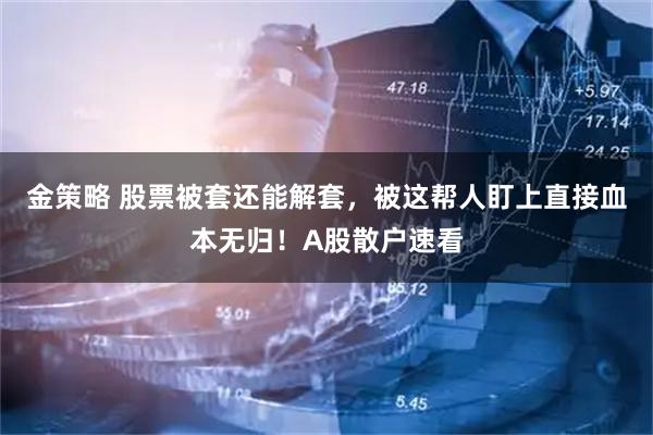金策略 股票被套还能解套，被这帮人盯上直接血本无归！A股散户速看