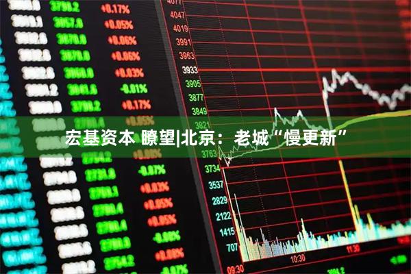 宏基资本 瞭望|北京：老城“慢更新”
