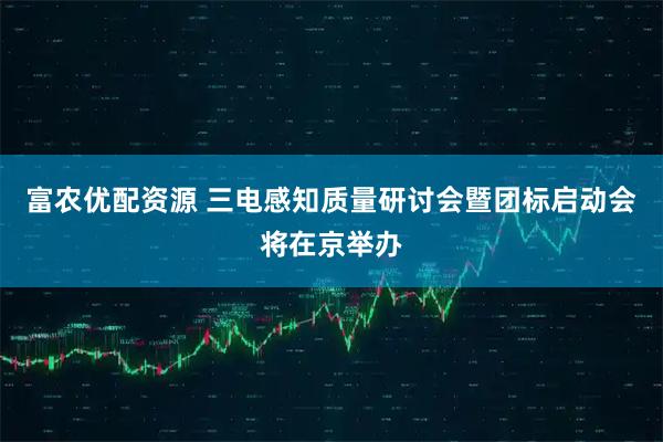 富农优配资源 三电感知质量研讨会暨团标启动会将在京举办