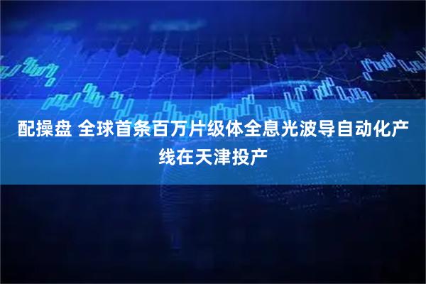 配操盘 全球首条百万片级体全息光波导自动化产线在天津投产