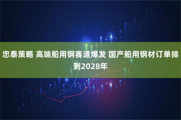 忠泰策略 高端船用钢赛道爆发 国产船用钢材订单排到2028年