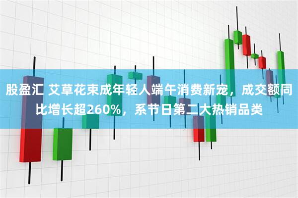 股盈汇 艾草花束成年轻人端午消费新宠，成交额同比增长超260%，系节日第二大热销品类