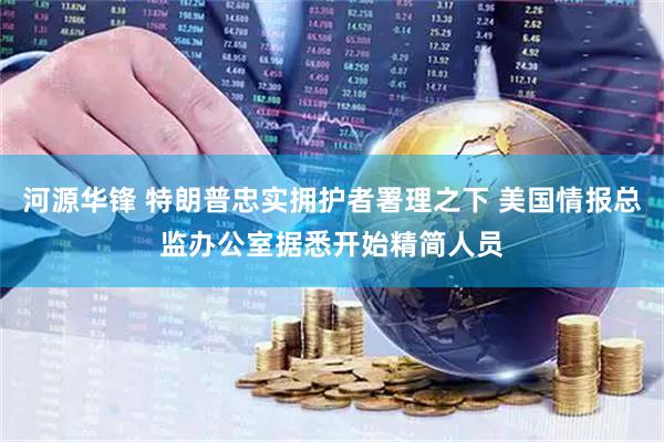 河源华锋 特朗普忠实拥护者署理之下 美国情报总监办公室据悉开始精简人员