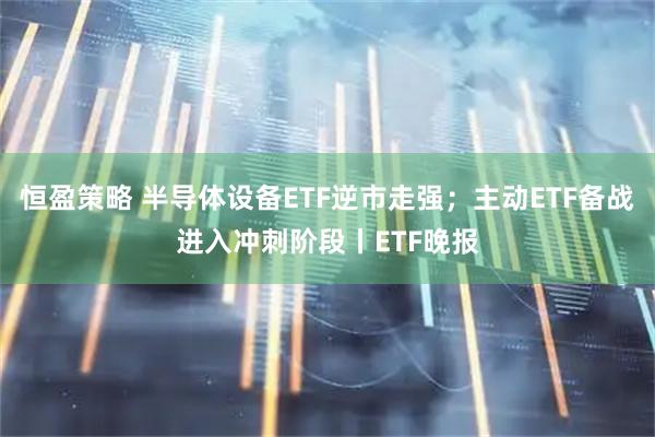恒盈策略 半导体设备ETF逆市走强；主动ETF备战进入冲刺阶段丨ETF晚报