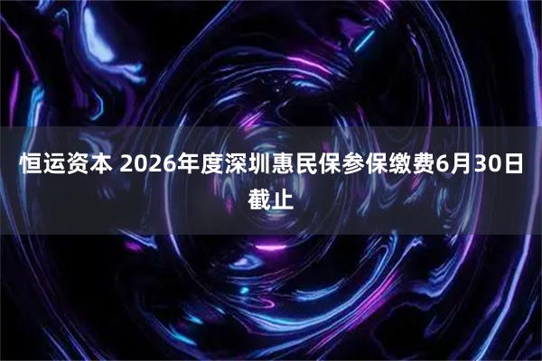 恒运资本 2026年度深圳惠民保参保缴费6月30日截止