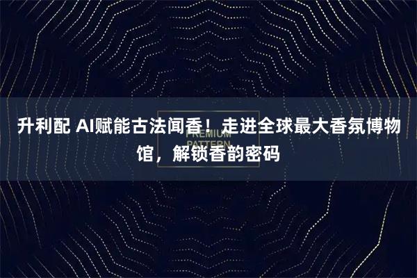 升利配 AI赋能古法闻香！走进全球最大香氛博物馆，解锁香韵密码