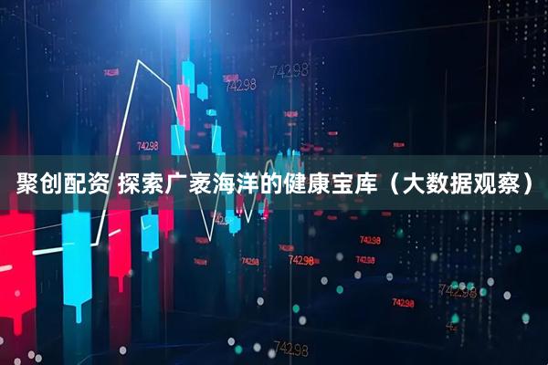 聚创配资 探索广袤海洋的健康宝库（大数据观察）