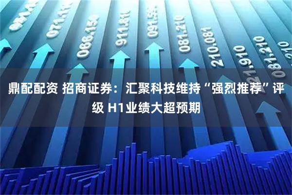 鼎配配资 招商证券：汇聚科技维持“强烈推荐”评级 H1业绩大超预期