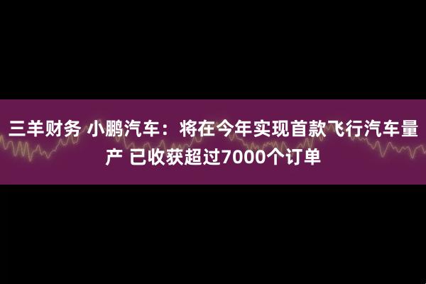 三羊财务 小鹏汽车：将在今年实现首款飞行汽车量产 已收获超过7000个订单