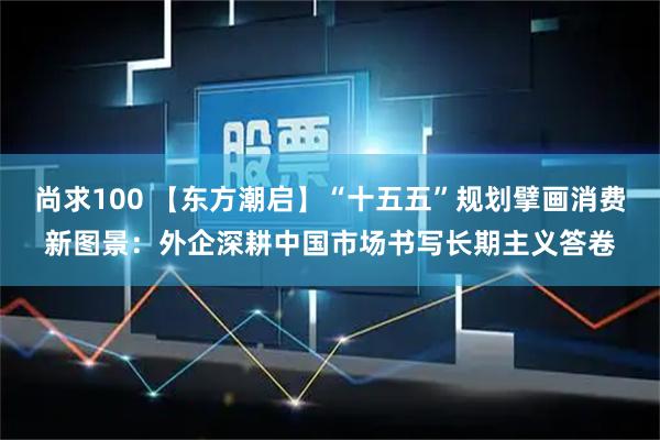 尚求100 【东方潮启】“十五五”规划擘画消费新图景：外企深耕中国市场书写长期主义答卷