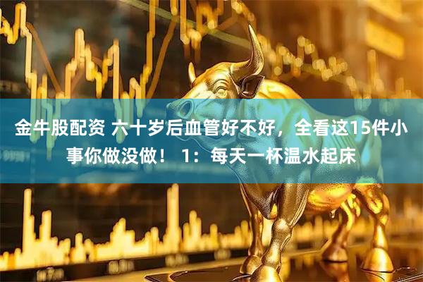 金牛股配资 六十岁后血管好不好，全看这15件小事你做没做！ 1：每天一杯温水起床